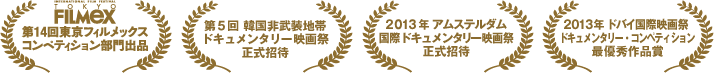 第14回東京フィルメックスコンペティション部門出品/第5回　韓国非武装地帯ドキュメンタリー映画祭正式招待/2013年アムステルダム国際ドキュメンタリー映画祭正式招待/2013年 ドバイ国際映画祭 ドキュメンタリー・コンペティション最優秀作品賞